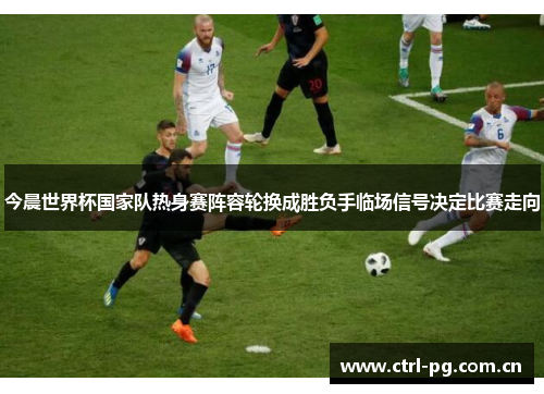 今晨世界杯国家队热身赛阵容轮换成胜负手临场信号决定比赛走向 今晨世界杯国家队热身赛阵容轮换成胜负手临场信号决定比赛走向