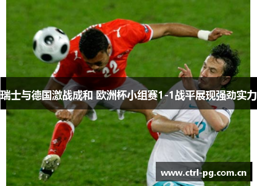 瑞士与德国激战成和 欧洲杯小组赛1-1战平展现强劲实力 瑞士与德国激战成和 欧洲杯小组赛1-1战平展现强劲实力
