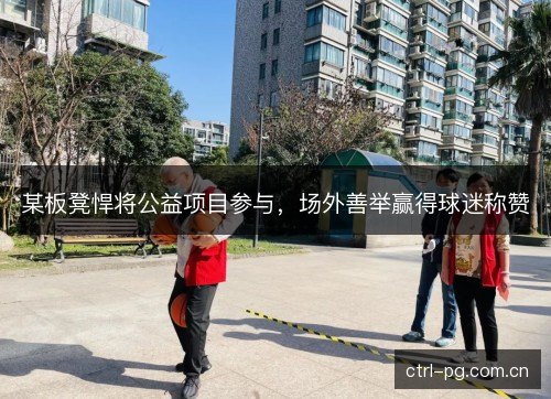 某板凳悍将公益项目参与，场外善举赢得球迷称赞